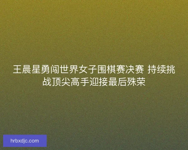 王晨星勇闯世界女子围棋赛决赛 持续挑战顶尖高手迎接最后殊荣